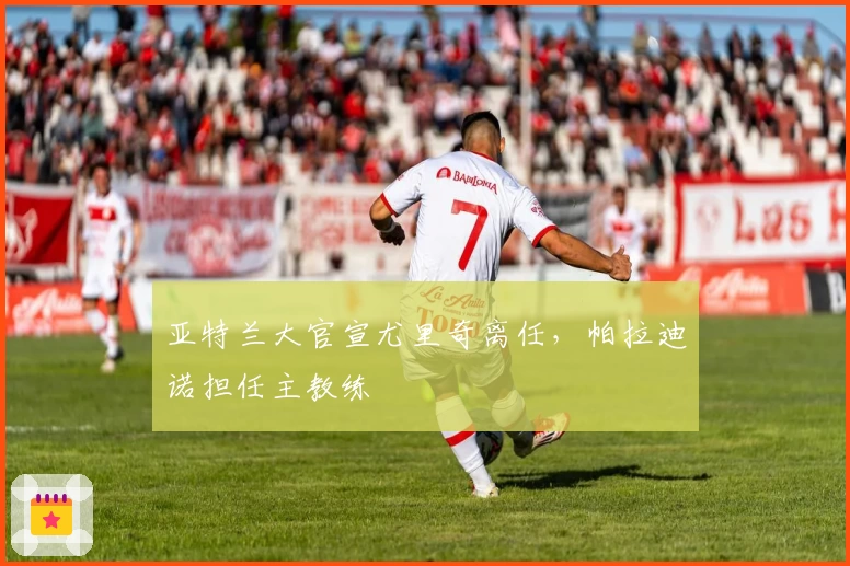 亚特兰大官宣尤里奇离任，帕拉迪诺担任主教练