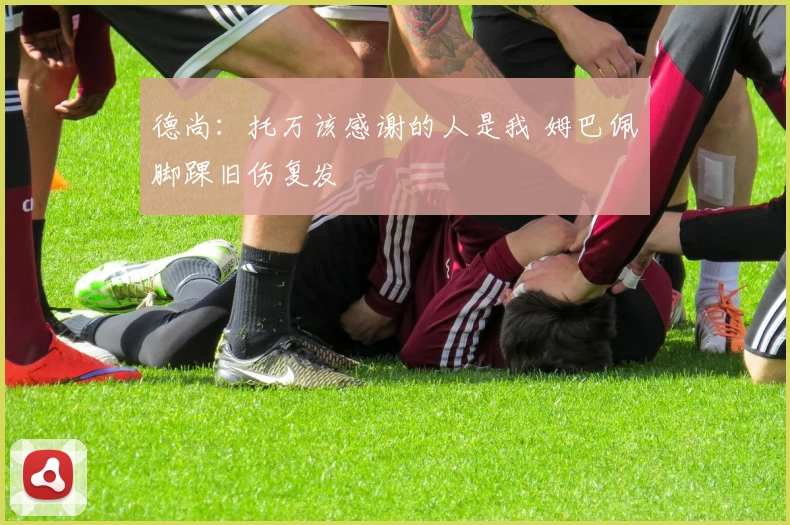 德尚:托万该感谢的人是我 姆巴佩脚踝旧伤复发