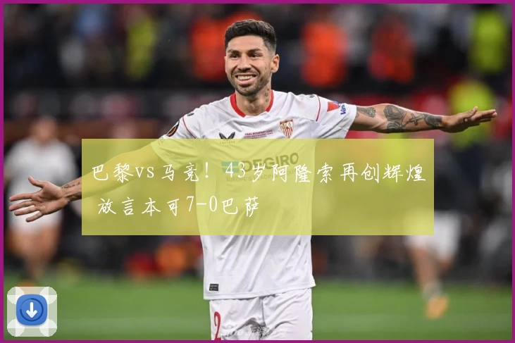 巴黎vs马竞！43岁阿隆索再创辉煌 放言本可7-0巴萨