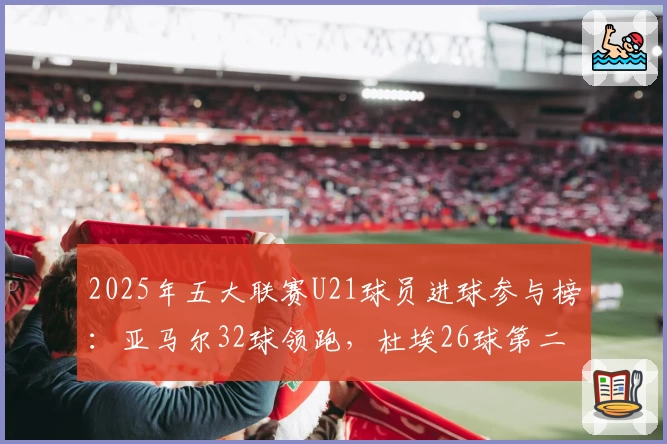 2025年五大联赛U21球员进球参与榜:亚马尔32球领跑,杜埃26球第二