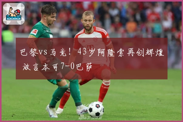 巴黎vs马竞!43岁阿隆索再创辉煌 放言本可7-0巴萨