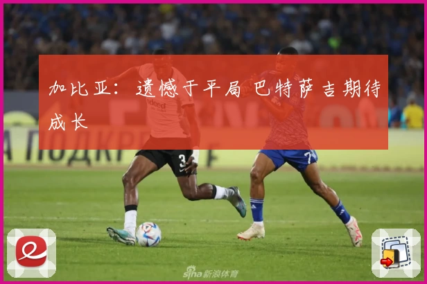 加比亚：遗憾于平局 巴特萨吉期待成长