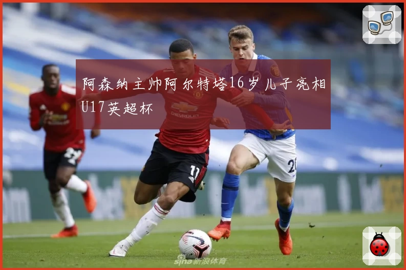 阿森纳主帅阿尔特塔16岁儿子亮相U17英超杯