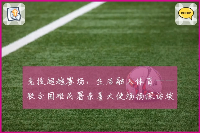 竞技超越赛场，生活融入体育——联合国难民署亲善大使杨扬探访埃塞俄比亚难民营