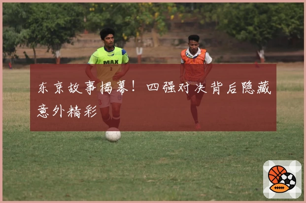 东京故事揭幕！四强对决背后隐藏意外精彩