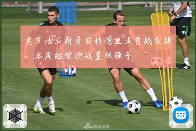 克罗地亚新秀安特德里亚首战告捷，本周继续迎战量级强手