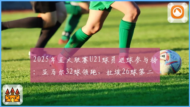 2025年五大联赛U21球员进球参与榜:亚马尔32球领跑,杜埃26球第二