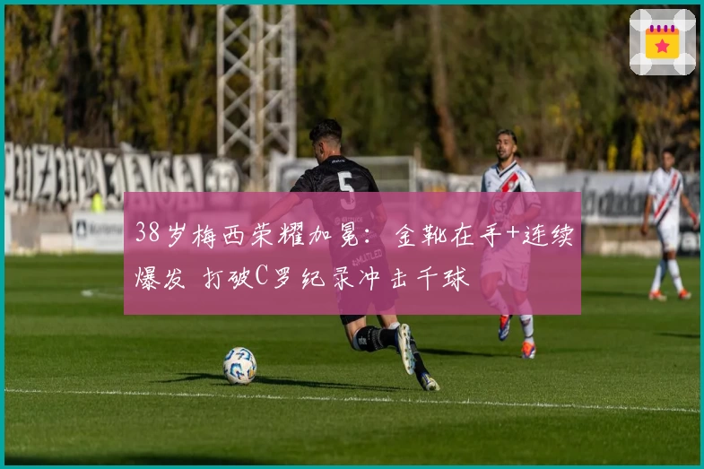 38岁梅西荣耀加冕：金靴在手+连续爆发 打破C罗纪录冲击千球