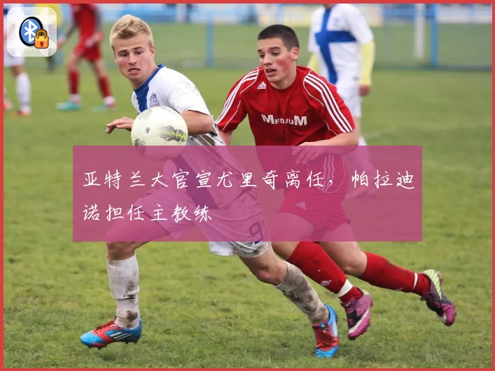 亚特兰大官宣尤里奇离任，帕拉迪诺担任主教练