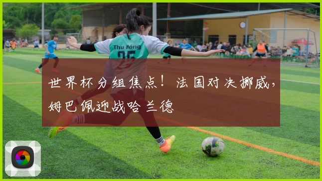 世界杯分组焦点！法国对决挪威，姆巴佩迎战哈兰德