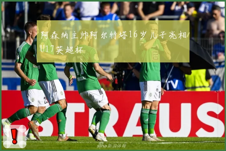 阿森纳主帅阿尔特塔16岁儿子亮相U17英超杯