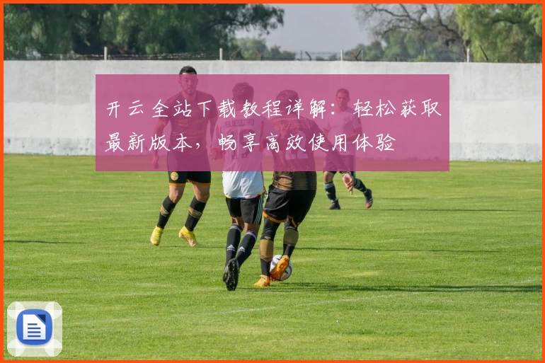 开云全站下载教程详解：轻松获取最新版本，畅享高效使用体验