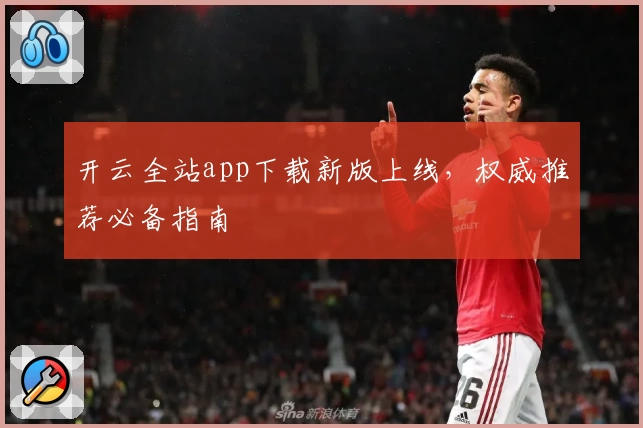 开云全站app下载新版上线，权威推荐必备指南